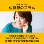 佐藤智 全町避難を余儀なくされた町で「０から１を生み出せる子どもを育てる」大熊町立学び舎ゆめの森の挑戦